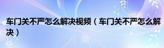 车门关不严怎么解决视频（车门关不严怎么解决）