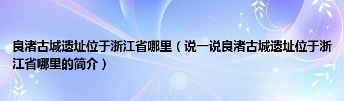 良渚古城遗址位于浙江省哪里（说一说良渚古城遗址位于浙江省哪里的简介）