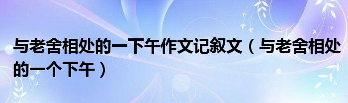 与老舍相处的一下午作文记叙文（与老舍相处的一个下午）