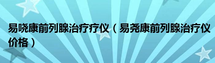 易哓康前列腺治疗疗仪（易尧康前列腺治疗仪价格）