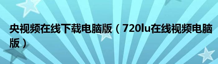 央视频在线下载电脑版（720lu在线视频电脑版）