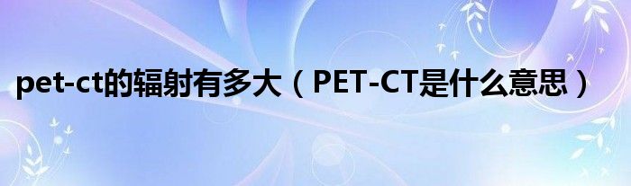 pet-ct的辐射有多大（PET-CT是什么意思）