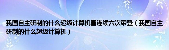 我国自主研制的什么超级计算机曾连续六次荣登（我国自主研制的什么超级计算机）