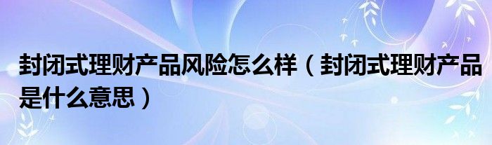 封闭式理财产品风险怎么样（封闭式理财产品是什么意思）