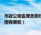 市政公用监理资质经营范围（市政公用工程监理资质承包范围有哪些）