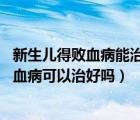 新生儿得败血病能治好么（新生儿败血病能治愈吗 新生儿败血病可以治好吗）