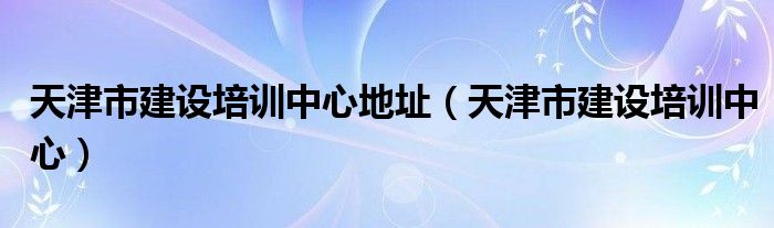 天津市建设培训中心地址（天津市建设培训中心）