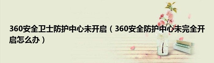 360安全卫士防护中心未开启（360安全防护中心未完全开启怎么办）