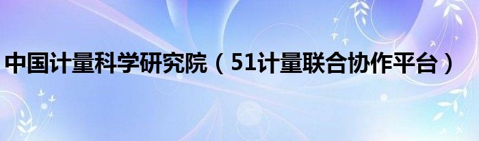 中国计量科学研究院（51计量联合协作平台）