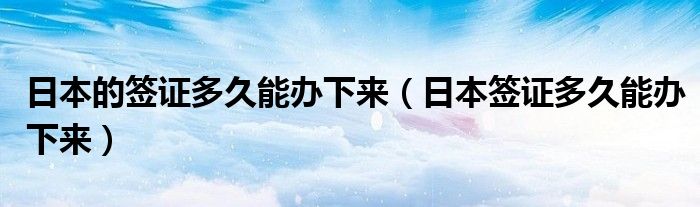 日本的签证多久能办下来（日本签证多久能办下来）