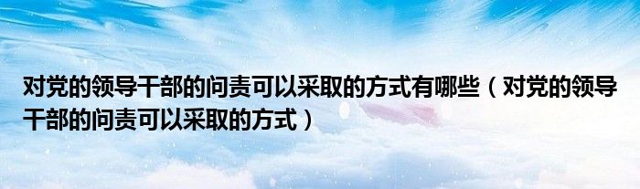 对党的领导干部的问责可以采取的方式有哪些（对党的领导干部的问责可以采取的方式）