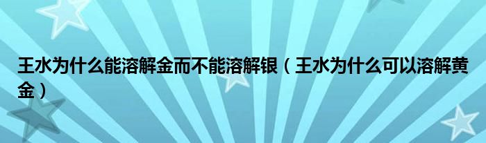 王水为什么能溶解金而不能溶解银（王水为什么可以溶解黄金）