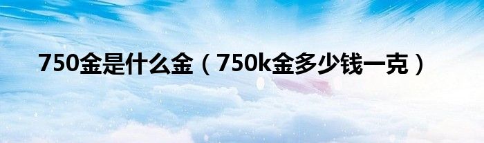 750金是什么金（750k金多少钱一克）