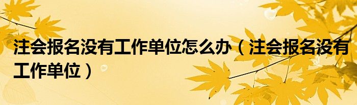 注会报名没有工作单位怎么办（注会报名没有工作单位）