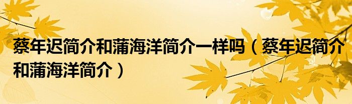 蔡年迟简介和蒲海洋简介一样吗（蔡年迟简介和蒲海洋简介）