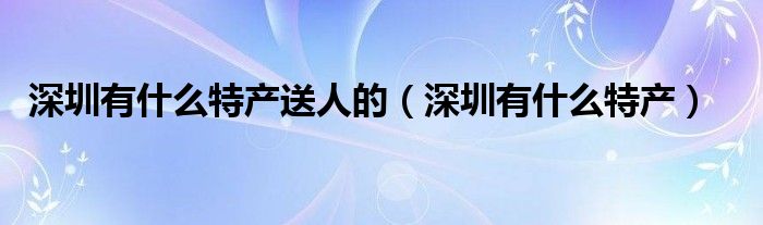 深圳有什么特产送人的（深圳有什么特产）