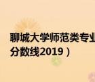 聊城大学师范类专业录取分数线（聊城大学免费师范生录取分数线2019）