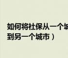 如何将社保从一个城市转到另一个城市（社保从一个城市转到另一个城市）