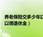 养老保险交多少年以后可以领退休金（养老保险交多少年可以领退休金）