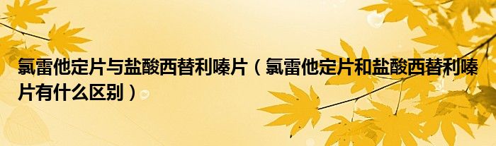 氯雷他定片与盐酸西替利嗪片（氯雷他定片和盐酸西替利嗪片有什么区别）