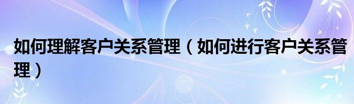 如何理解客户关系管理（如何进行客户关系管理）