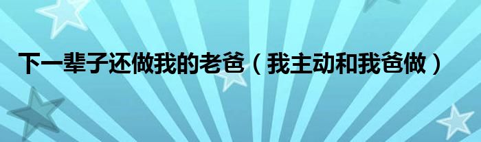 下一辈子还做我的老爸（我主动和我爸做）