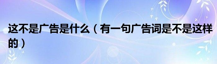 这不是广告是什么（有一句广告词是不是这样的）