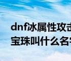 dnf冰属性攻击宝珠叫什么（dnf火属性攻击宝珠叫什么名字）