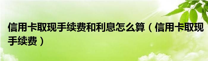 信用卡取现手续费和利息怎么算（信用卡取现手续费）