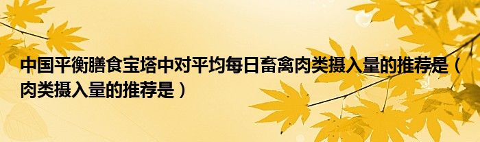 中国平衡膳食宝塔中对平均每日畜禽肉类摄入量的推荐是（肉类摄入量的推荐是）