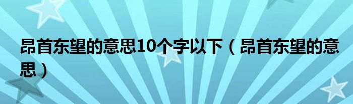 昂首东望的意思10个字以下（昂首东望的意思）