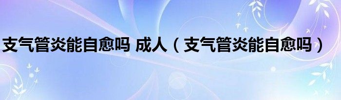 支气管炎能自愈吗 成人（支气管炎能自愈吗）