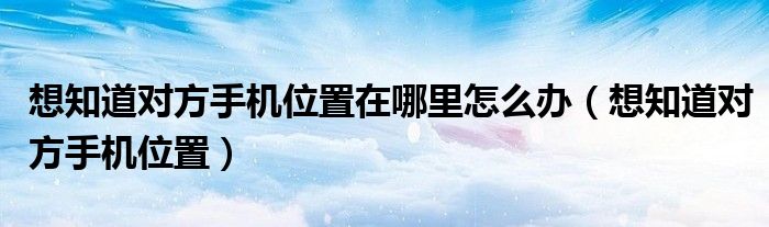 想知道对方手机位置在哪里怎么办（想知道对方手机位置）