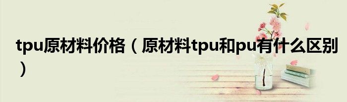 tpu原材料价格（原材料tpu和pu有什么区别）