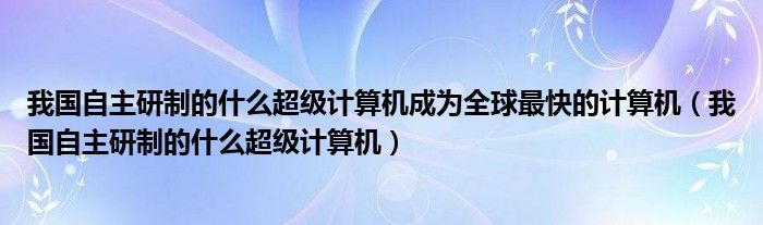 我国自主研制的什么超级计算机成为全球最快的计算机（我国自主研制的什么超级计算机）