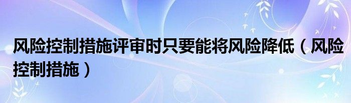 风险控制措施评审时只要能将风险降低（风险控制措施）