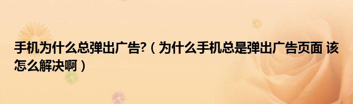 手机为什么总弹出广告?（为什么手机总是弹出广告页面 该怎么解决啊）