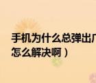 手机为什么总弹出广告?（为什么手机总是弹出广告页面 该怎么解决啊）