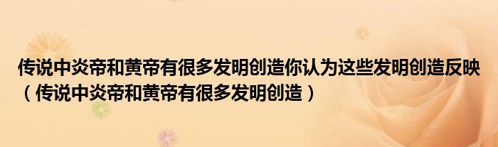 传说中炎帝和黄帝有很多发明创造你认为这些发明创造反映（传说中炎帝和黄帝有很多发明创造）