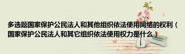 多选题国家保护公民法人和其他组织依法使用网络的权利（国家保护公民法人和其它组织依法使用权力是什么）