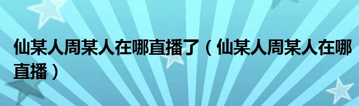 仙某人周某人在哪直播了（仙某人周某人在哪直播）