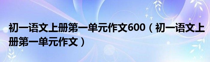 初一语文上册第一单元作文600（初一语文上册第一单元作文）