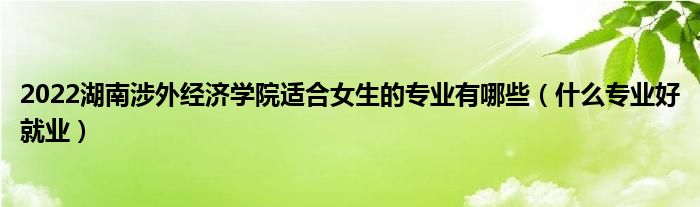 2022湖南涉外经济学院适合女生的专业有哪些（什么专业好就业）