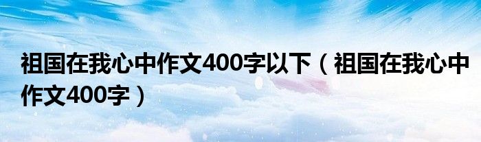 祖国在我心中作文400字以下（祖国在我心中作文400字）