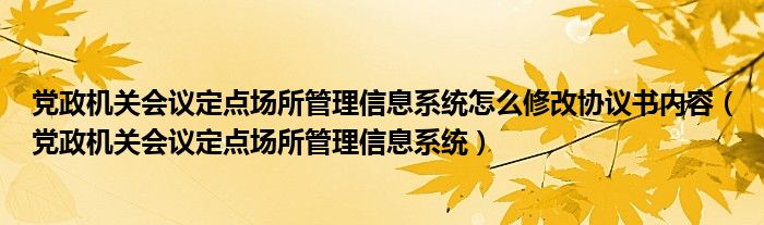 党政机关会议定点场所管理信息系统怎么修改协议书内容（党政机关会议定点场所管理信息系统）