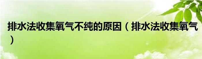 排水法收集氧气不纯的原因（排水法收集氧气）