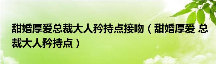 甜婚厚爱总裁大人矜持点接吻（甜婚厚爱 总裁大人矜持点）