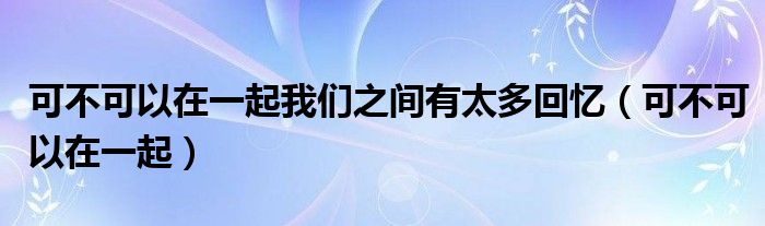 可不可以在一起我们之间有太多回忆（可不可以在一起）