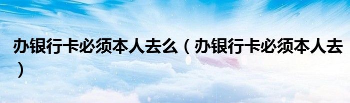 办银行卡必须本人去么（办银行卡必须本人去）