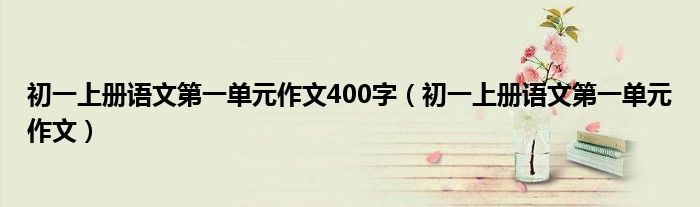 初一上册语文第一单元作文400字（初一上册语文第一单元作文）